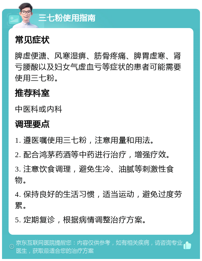 三七粉使用指南 常见症状 脾虚便溏、风寒湿痹、筋骨疼痛、脾胃虚寒、肾亏腰酸以及妇女气虚血亏等症状的患者可能需要使用三七粉。 推荐科室 中医科或内科 调理要点 1. 遵医嘱使用三七粉，注意用量和用法。 2. 配合鸿茅药酒等中药进行治疗，增强疗效。 3. 注意饮食调理，避免生冷、油腻等刺激性食物。 4. 保持良好的生活习惯，适当运动，避免过度劳累。 5. 定期复诊，根据病情调整治疗方案。