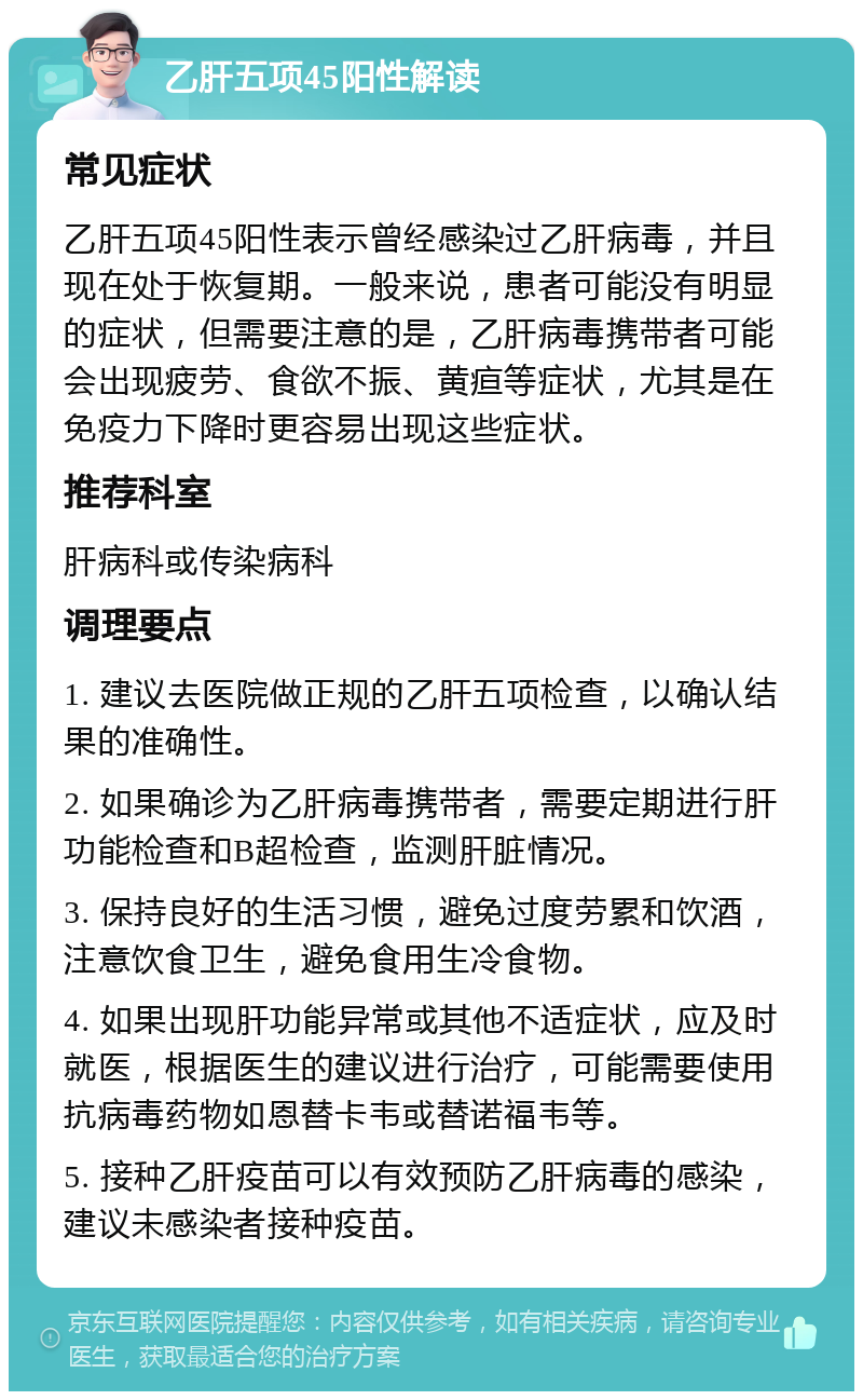 乙肝五项45阳性解读 常见症状 乙肝五项45阳性表示曾经感染过乙肝病毒，并且现在处于恢复期。一般来说，患者可能没有明显的症状，但需要注意的是，乙肝病毒携带者可能会出现疲劳、食欲不振、黄疸等症状，尤其是在免疫力下降时更容易出现这些症状。 推荐科室 肝病科或传染病科 调理要点 1. 建议去医院做正规的乙肝五项检查，以确认结果的准确性。 2. 如果确诊为乙肝病毒携带者，需要定期进行肝功能检查和B超检查，监测肝脏情况。 3. 保持良好的生活习惯，避免过度劳累和饮酒，注意饮食卫生，避免食用生冷食物。 4. 如果出现肝功能异常或其他不适症状，应及时就医，根据医生的建议进行治疗，可能需要使用抗病毒药物如恩替卡韦或替诺福韦等。 5. 接种乙肝疫苗可以有效预防乙肝病毒的感染，建议未感染者接种疫苗。