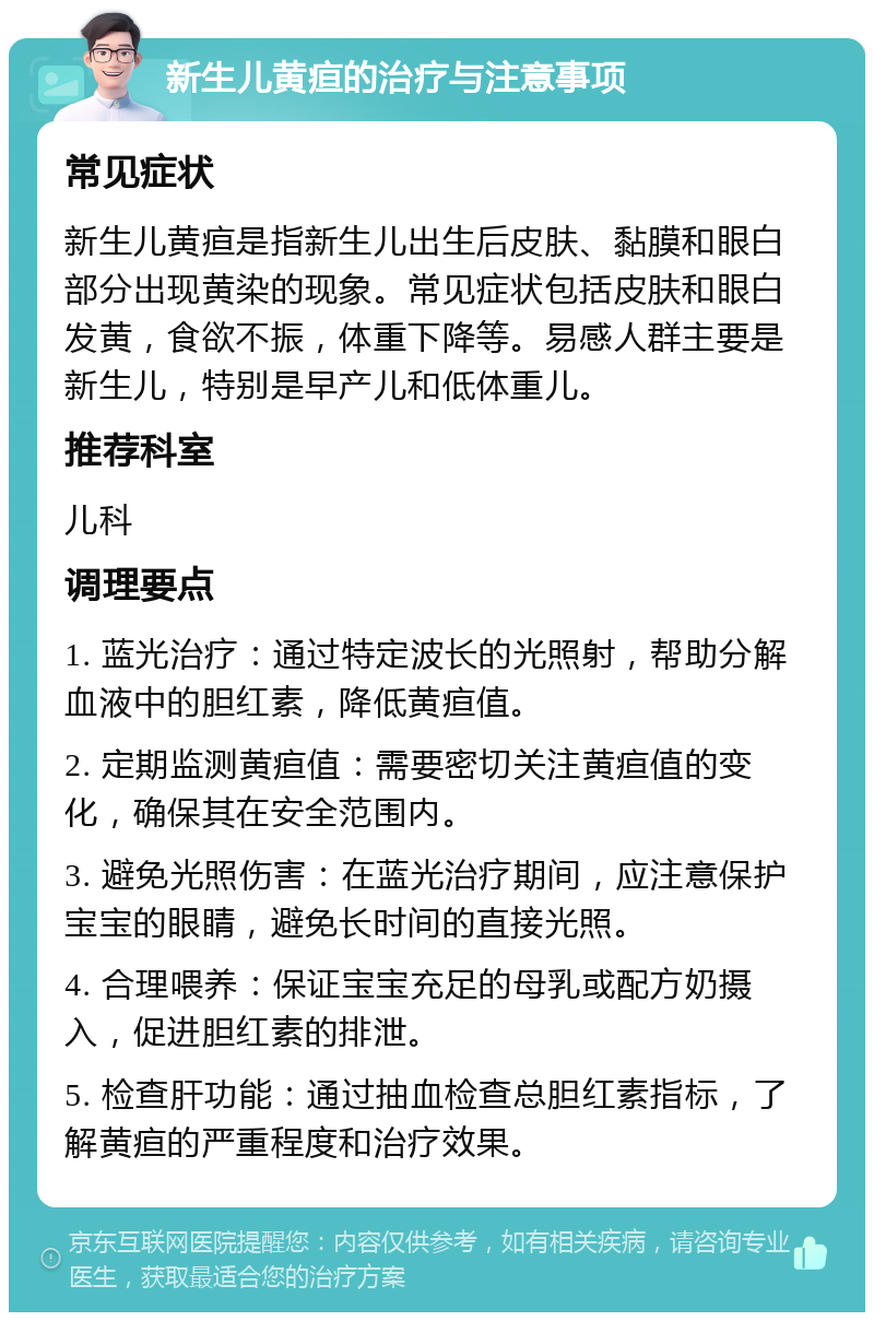 新生儿黄疸的治疗与注意事项 常见症状 新生儿黄疸是指新生儿出生后皮肤、黏膜和眼白部分出现黄染的现象。常见症状包括皮肤和眼白发黄，食欲不振，体重下降等。易感人群主要是新生儿，特别是早产儿和低体重儿。 推荐科室 儿科 调理要点 1. 蓝光治疗：通过特定波长的光照射，帮助分解血液中的胆红素，降低黄疸值。 2. 定期监测黄疸值：需要密切关注黄疸值的变化，确保其在安全范围内。 3. 避免光照伤害：在蓝光治疗期间，应注意保护宝宝的眼睛，避免长时间的直接光照。 4. 合理喂养：保证宝宝充足的母乳或配方奶摄入，促进胆红素的排泄。 5. 检查肝功能：通过抽血检查总胆红素指标，了解黄疸的严重程度和治疗效果。