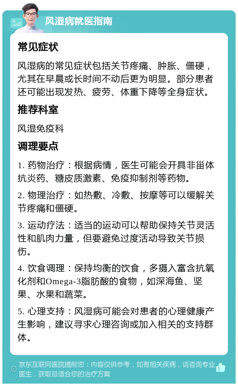 风湿病就医指南 常见症状 风湿病的常见症状包括关节疼痛、肿胀、僵硬，尤其在早晨或长时间不动后更为明显。部分患者还可能出现发热、疲劳、体重下降等全身症状。 推荐科室 风湿免疫科 调理要点 1. 药物治疗：根据病情，医生可能会开具非甾体抗炎药、糖皮质激素、免疫抑制剂等药物。 2. 物理治疗：如热敷、冷敷、按摩等可以缓解关节疼痛和僵硬。 3. 运动疗法：适当的运动可以帮助保持关节灵活性和肌肉力量，但要避免过度活动导致关节损伤。 4. 饮食调理：保持均衡的饮食，多摄入富含抗氧化剂和Omega-3脂肪酸的食物，如深海鱼、坚果、水果和蔬菜。 5. 心理支持：风湿病可能会对患者的心理健康产生影响，建议寻求心理咨询或加入相关的支持群体。