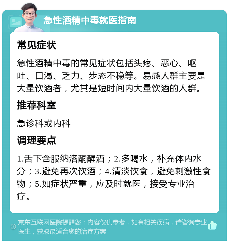 急性酒精中毒就医指南 常见症状 急性酒精中毒的常见症状包括头疼、恶心、呕吐、口渴、乏力、步态不稳等。易感人群主要是大量饮酒者，尤其是短时间内大量饮酒的人群。 推荐科室 急诊科或内科 调理要点 1.舌下含服纳洛酮醒酒；2.多喝水，补充体内水分；3.避免再次饮酒；4.清淡饮食，避免刺激性食物；5.如症状严重，应及时就医，接受专业治疗。