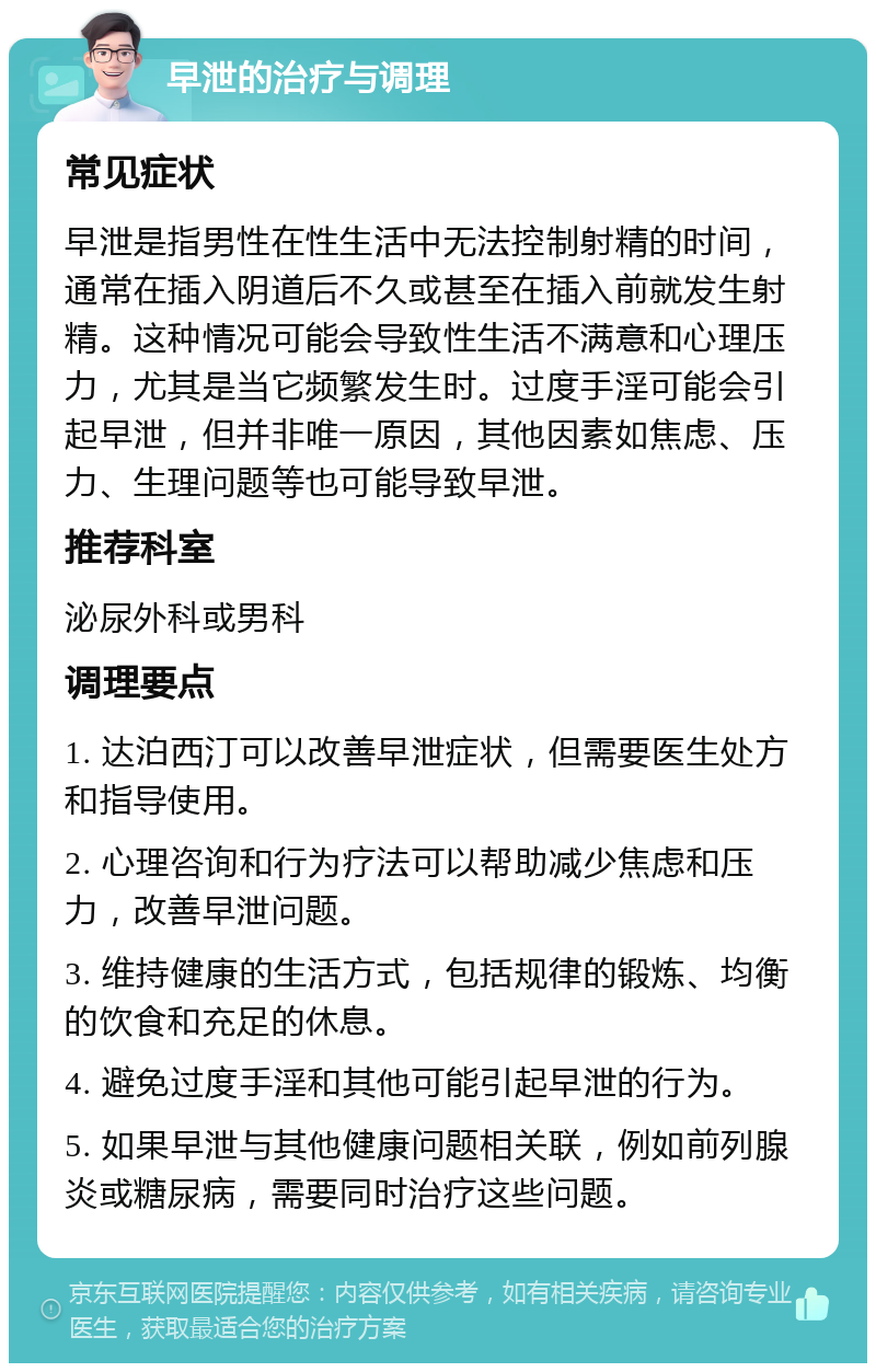 早泄的治疗与调理 常见症状 早泄是指男性在性生活中无法控制射精的时间，通常在插入阴道后不久或甚至在插入前就发生射精。这种情况可能会导致性生活不满意和心理压力，尤其是当它频繁发生时。过度手淫可能会引起早泄，但并非唯一原因，其他因素如焦虑、压力、生理问题等也可能导致早泄。 推荐科室 泌尿外科或男科 调理要点 1. 达泊西汀可以改善早泄症状，但需要医生处方和指导使用。 2. 心理咨询和行为疗法可以帮助减少焦虑和压力，改善早泄问题。 3. 维持健康的生活方式，包括规律的锻炼、均衡的饮食和充足的休息。 4. 避免过度手淫和其他可能引起早泄的行为。 5. 如果早泄与其他健康问题相关联，例如前列腺炎或糖尿病，需要同时治疗这些问题。