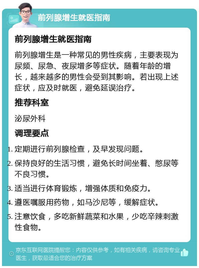 前列腺增生就医指南 前列腺增生就医指南 前列腺增生是一种常见的男性疾病，主要表现为尿频、尿急、夜尿增多等症状。随着年龄的增长，越来越多的男性会受到其影响。若出现上述症状，应及时就医，避免延误治疗。 推荐科室 泌尿外科 调理要点 定期进行前列腺检查，及早发现问题。 保持良好的生活习惯，避免长时间坐着、憋尿等不良习惯。 适当进行体育锻炼，增强体质和免疫力。 遵医嘱服用药物，如马沙尼等，缓解症状。 注意饮食，多吃新鲜蔬菜和水果，少吃辛辣刺激性食物。