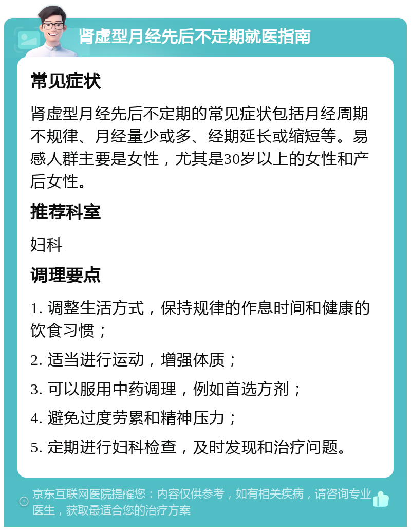 肾虚型月经先后不定期就医指南 常见症状 肾虚型月经先后不定期的常见症状包括月经周期不规律、月经量少或多、经期延长或缩短等。易感人群主要是女性，尤其是30岁以上的女性和产后女性。 推荐科室 妇科 调理要点 1. 调整生活方式，保持规律的作息时间和健康的饮食习惯； 2. 适当进行运动，增强体质； 3. 可以服用中药调理，例如首选方剂； 4. 避免过度劳累和精神压力； 5. 定期进行妇科检查，及时发现和治疗问题。