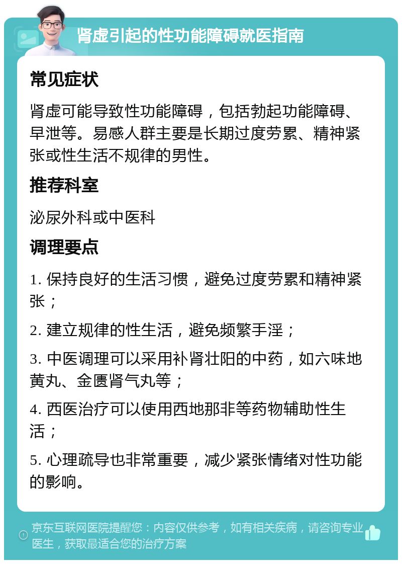 肾虚引起的性功能障碍就医指南 常见症状 肾虚可能导致性功能障碍，包括勃起功能障碍、早泄等。易感人群主要是长期过度劳累、精神紧张或性生活不规律的男性。 推荐科室 泌尿外科或中医科 调理要点 1. 保持良好的生活习惯，避免过度劳累和精神紧张； 2. 建立规律的性生活，避免频繁手淫； 3. 中医调理可以采用补肾壮阳的中药，如六味地黄丸、金匮肾气丸等； 4. 西医治疗可以使用西地那非等药物辅助性生活； 5. 心理疏导也非常重要，减少紧张情绪对性功能的影响。