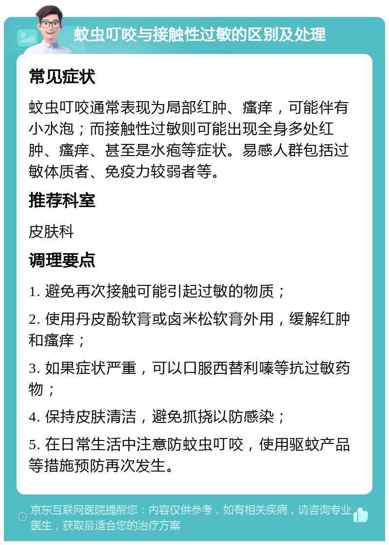 蚊虫叮咬与接触性过敏的区别及处理 常见症状 蚊虫叮咬通常表现为局部红肿、瘙痒，可能伴有小水泡；而接触性过敏则可能出现全身多处红肿、瘙痒、甚至是水疱等症状。易感人群包括过敏体质者、免疫力较弱者等。 推荐科室 皮肤科 调理要点 1. 避免再次接触可能引起过敏的物质； 2. 使用丹皮酚软膏或卤米松软膏外用，缓解红肿和瘙痒； 3. 如果症状严重，可以口服西替利嗪等抗过敏药物； 4. 保持皮肤清洁，避免抓挠以防感染； 5. 在日常生活中注意防蚊虫叮咬，使用驱蚊产品等措施预防再次发生。