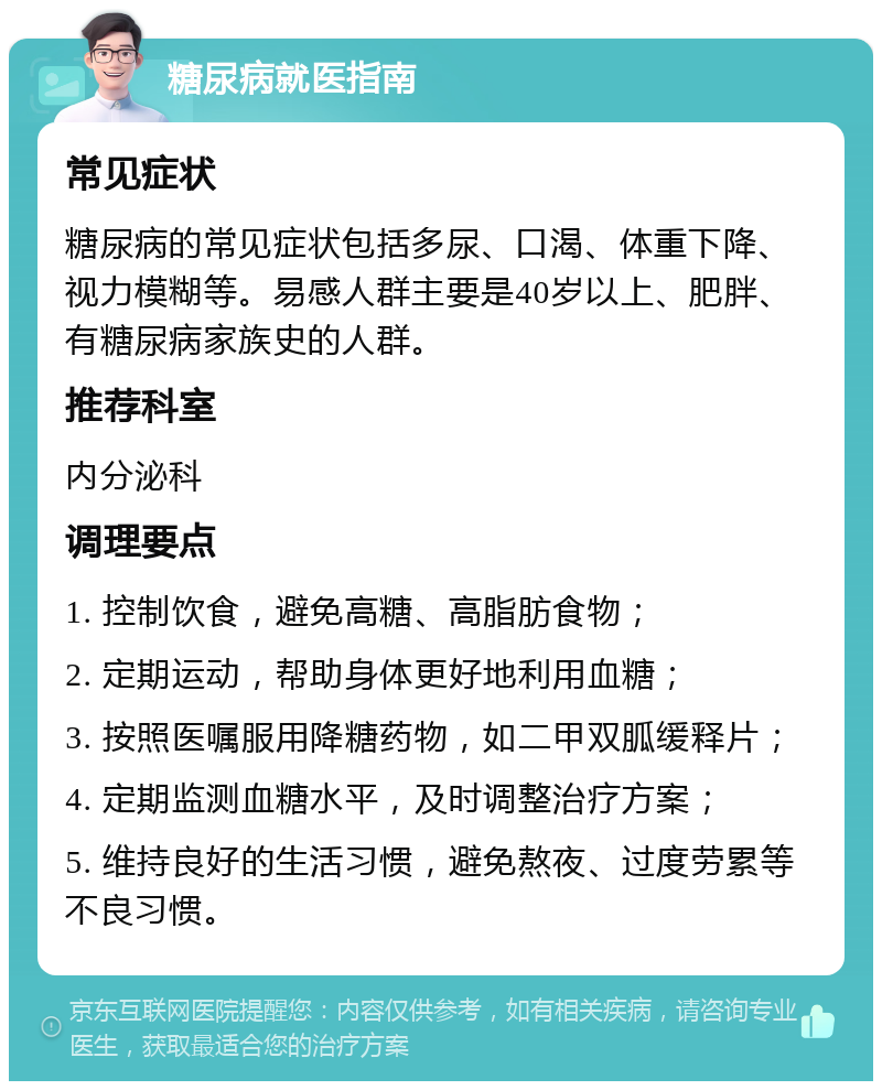 糖尿病就医指南 常见症状 糖尿病的常见症状包括多尿、口渴、体重下降、视力模糊等。易感人群主要是40岁以上、肥胖、有糖尿病家族史的人群。 推荐科室 内分泌科 调理要点 1. 控制饮食，避免高糖、高脂肪食物； 2. 定期运动，帮助身体更好地利用血糖； 3. 按照医嘱服用降糖药物，如二甲双胍缓释片； 4. 定期监测血糖水平，及时调整治疗方案； 5. 维持良好的生活习惯，避免熬夜、过度劳累等不良习惯。