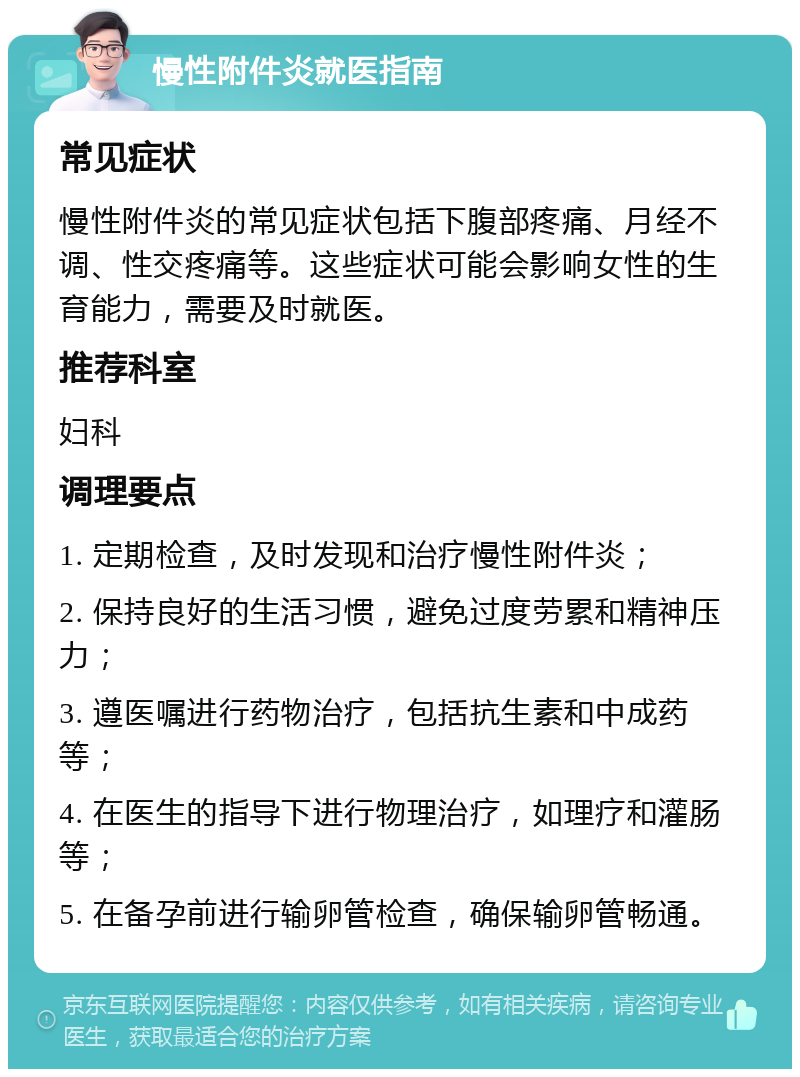 慢性附件炎就医指南 常见症状 慢性附件炎的常见症状包括下腹部疼痛、月经不调、性交疼痛等。这些症状可能会影响女性的生育能力，需要及时就医。 推荐科室 妇科 调理要点 1. 定期检查，及时发现和治疗慢性附件炎； 2. 保持良好的生活习惯，避免过度劳累和精神压力； 3. 遵医嘱进行药物治疗，包括抗生素和中成药等； 4. 在医生的指导下进行物理治疗，如理疗和灌肠等； 5. 在备孕前进行输卵管检查，确保输卵管畅通。