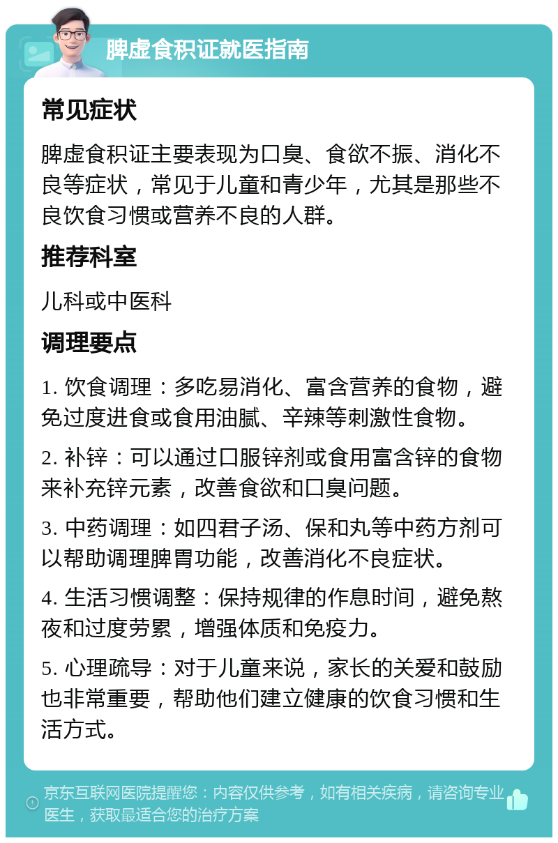 脾虚食积证就医指南 常见症状 脾虚食积证主要表现为口臭、食欲不振、消化不良等症状，常见于儿童和青少年，尤其是那些不良饮食习惯或营养不良的人群。 推荐科室 儿科或中医科 调理要点 1. 饮食调理：多吃易消化、富含营养的食物，避免过度进食或食用油腻、辛辣等刺激性食物。 2. 补锌：可以通过口服锌剂或食用富含锌的食物来补充锌元素，改善食欲和口臭问题。 3. 中药调理：如四君子汤、保和丸等中药方剂可以帮助调理脾胃功能，改善消化不良症状。 4. 生活习惯调整：保持规律的作息时间，避免熬夜和过度劳累，增强体质和免疫力。 5. 心理疏导：对于儿童来说，家长的关爱和鼓励也非常重要，帮助他们建立健康的饮食习惯和生活方式。