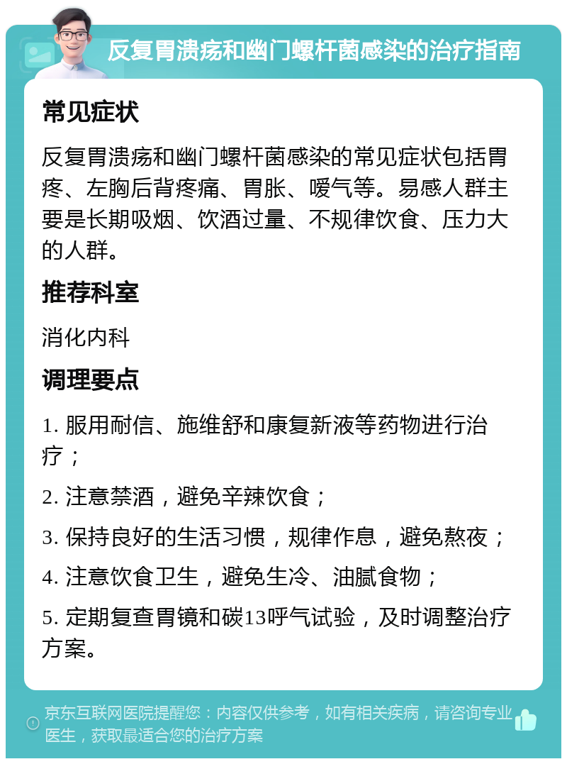 反复胃溃疡和幽门螺杆菌感染的治疗指南 常见症状 反复胃溃疡和幽门螺杆菌感染的常见症状包括胃疼、左胸后背疼痛、胃胀、嗳气等。易感人群主要是长期吸烟、饮酒过量、不规律饮食、压力大的人群。 推荐科室 消化内科 调理要点 1. 服用耐信、施维舒和康复新液等药物进行治疗； 2. 注意禁酒，避免辛辣饮食； 3. 保持良好的生活习惯，规律作息，避免熬夜； 4. 注意饮食卫生，避免生冷、油腻食物； 5. 定期复查胃镜和碳13呼气试验，及时调整治疗方案。