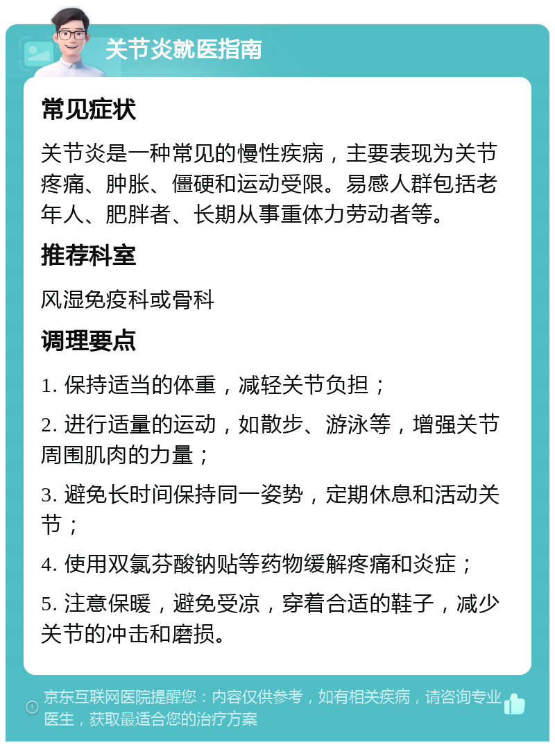 关节炎就医指南 常见症状 关节炎是一种常见的慢性疾病，主要表现为关节疼痛、肿胀、僵硬和运动受限。易感人群包括老年人、肥胖者、长期从事重体力劳动者等。 推荐科室 风湿免疫科或骨科 调理要点 1. 保持适当的体重，减轻关节负担； 2. 进行适量的运动，如散步、游泳等，增强关节周围肌肉的力量； 3. 避免长时间保持同一姿势，定期休息和活动关节； 4. 使用双氯芬酸钠贴等药物缓解疼痛和炎症； 5. 注意保暖，避免受凉，穿着合适的鞋子，减少关节的冲击和磨损。