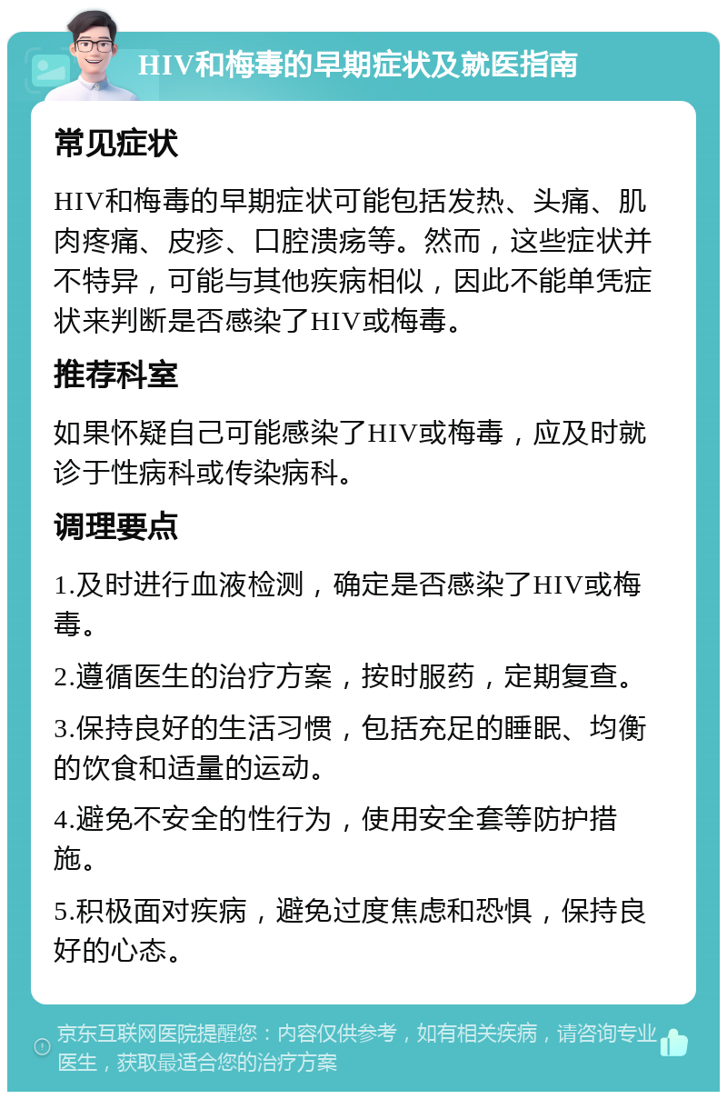 HIV和梅毒的早期症状及就医指南 常见症状 HIV和梅毒的早期症状可能包括发热、头痛、肌肉疼痛、皮疹、口腔溃疡等。然而，这些症状并不特异，可能与其他疾病相似，因此不能单凭症状来判断是否感染了HIV或梅毒。 推荐科室 如果怀疑自己可能感染了HIV或梅毒，应及时就诊于性病科或传染病科。 调理要点 1.及时进行血液检测，确定是否感染了HIV或梅毒。 2.遵循医生的治疗方案，按时服药，定期复查。 3.保持良好的生活习惯，包括充足的睡眠、均衡的饮食和适量的运动。 4.避免不安全的性行为，使用安全套等防护措施。 5.积极面对疾病，避免过度焦虑和恐惧，保持良好的心态。