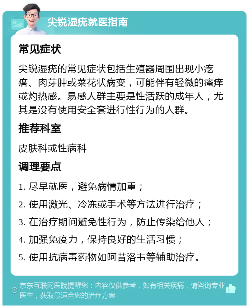 尖锐湿疣就医指南 常见症状 尖锐湿疣的常见症状包括生殖器周围出现小疙瘩、肉芽肿或菜花状病变，可能伴有轻微的瘙痒或灼热感。易感人群主要是性活跃的成年人，尤其是没有使用安全套进行性行为的人群。 推荐科室 皮肤科或性病科 调理要点 1. 尽早就医，避免病情加重； 2. 使用激光、冷冻或手术等方法进行治疗； 3. 在治疗期间避免性行为，防止传染给他人； 4. 加强免疫力，保持良好的生活习惯； 5. 使用抗病毒药物如阿昔洛韦等辅助治疗。