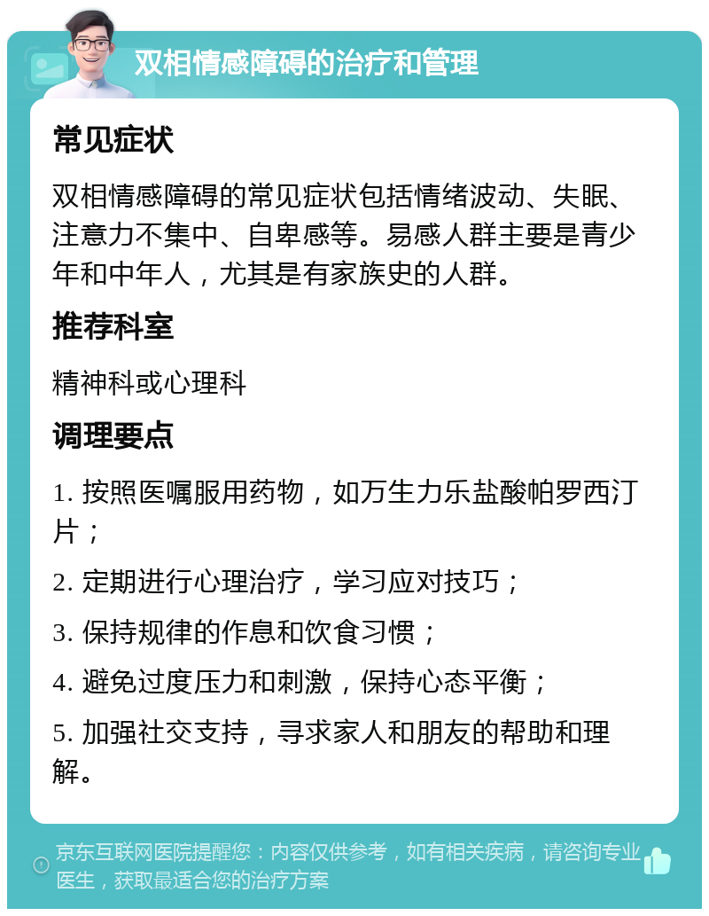 双相情感障碍的治疗和管理 常见症状 双相情感障碍的常见症状包括情绪波动、失眠、注意力不集中、自卑感等。易感人群主要是青少年和中年人，尤其是有家族史的人群。 推荐科室 精神科或心理科 调理要点 1. 按照医嘱服用药物，如万生力乐盐酸帕罗西汀片； 2. 定期进行心理治疗，学习应对技巧； 3. 保持规律的作息和饮食习惯； 4. 避免过度压力和刺激，保持心态平衡； 5. 加强社交支持，寻求家人和朋友的帮助和理解。