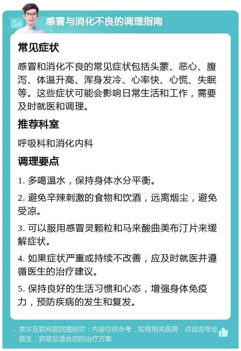 感冒与消化不良的调理指南 常见症状 感冒和消化不良的常见症状包括头蒙、恶心、腹泻、体温升高、浑身发冷、心率快、心慌、失眠等。这些症状可能会影响日常生活和工作，需要及时就医和调理。 推荐科室 呼吸科和消化内科 调理要点 1. 多喝温水，保持身体水分平衡。 2. 避免辛辣刺激的食物和饮酒，远离烟尘，避免受凉。 3. 可以服用感冒灵颗粒和马来酸曲美布汀片来缓解症状。 4. 如果症状严重或持续不改善，应及时就医并遵循医生的治疗建议。 5. 保持良好的生活习惯和心态，增强身体免疫力，预防疾病的发生和复发。