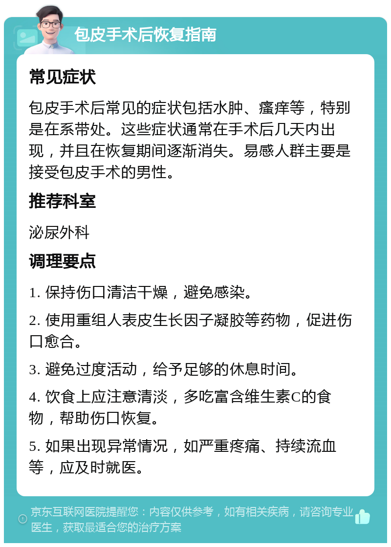 包皮手术后恢复指南 常见症状 包皮手术后常见的症状包括水肿、瘙痒等，特别是在系带处。这些症状通常在手术后几天内出现，并且在恢复期间逐渐消失。易感人群主要是接受包皮手术的男性。 推荐科室 泌尿外科 调理要点 1. 保持伤口清洁干燥，避免感染。 2. 使用重组人表皮生长因子凝胶等药物，促进伤口愈合。 3. 避免过度活动，给予足够的休息时间。 4. 饮食上应注意清淡，多吃富含维生素C的食物，帮助伤口恢复。 5. 如果出现异常情况，如严重疼痛、持续流血等，应及时就医。