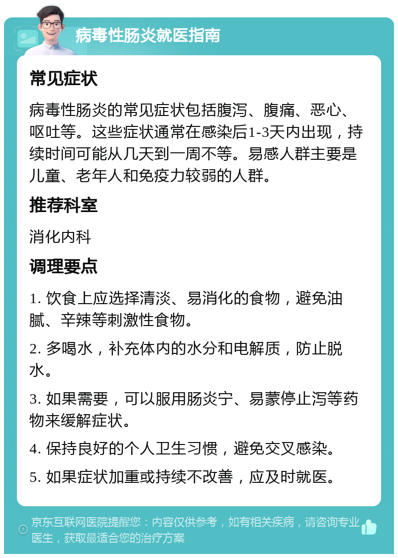 病毒性肠炎就医指南 常见症状 病毒性肠炎的常见症状包括腹泻、腹痛、恶心、呕吐等。这些症状通常在感染后1-3天内出现，持续时间可能从几天到一周不等。易感人群主要是儿童、老年人和免疫力较弱的人群。 推荐科室 消化内科 调理要点 1. 饮食上应选择清淡、易消化的食物，避免油腻、辛辣等刺激性食物。 2. 多喝水，补充体内的水分和电解质，防止脱水。 3. 如果需要，可以服用肠炎宁、易蒙停止泻等药物来缓解症状。 4. 保持良好的个人卫生习惯，避免交叉感染。 5. 如果症状加重或持续不改善，应及时就医。