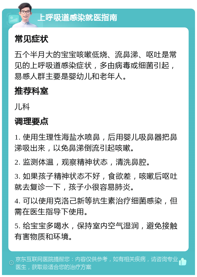 上呼吸道感染就医指南 常见症状 五个半月大的宝宝咳嗽低烧、流鼻涕、呕吐是常见的上呼吸道感染症状，多由病毒或细菌引起，易感人群主要是婴幼儿和老年人。 推荐科室 儿科 调理要点 1. 使用生理性海盐水喷鼻，后用婴儿吸鼻器把鼻涕吸出来，以免鼻涕倒流引起咳嗽。 2. 监测体温，观察精神状态，清洗鼻腔。 3. 如果孩子精神状态不好，食欲差，咳嗽后呕吐就去复诊一下，孩子小很容易肺炎。 4. 可以使用克洛己新等抗生素治疗细菌感染，但需在医生指导下使用。 5. 给宝宝多喝水，保持室内空气湿润，避免接触有害物质和环境。