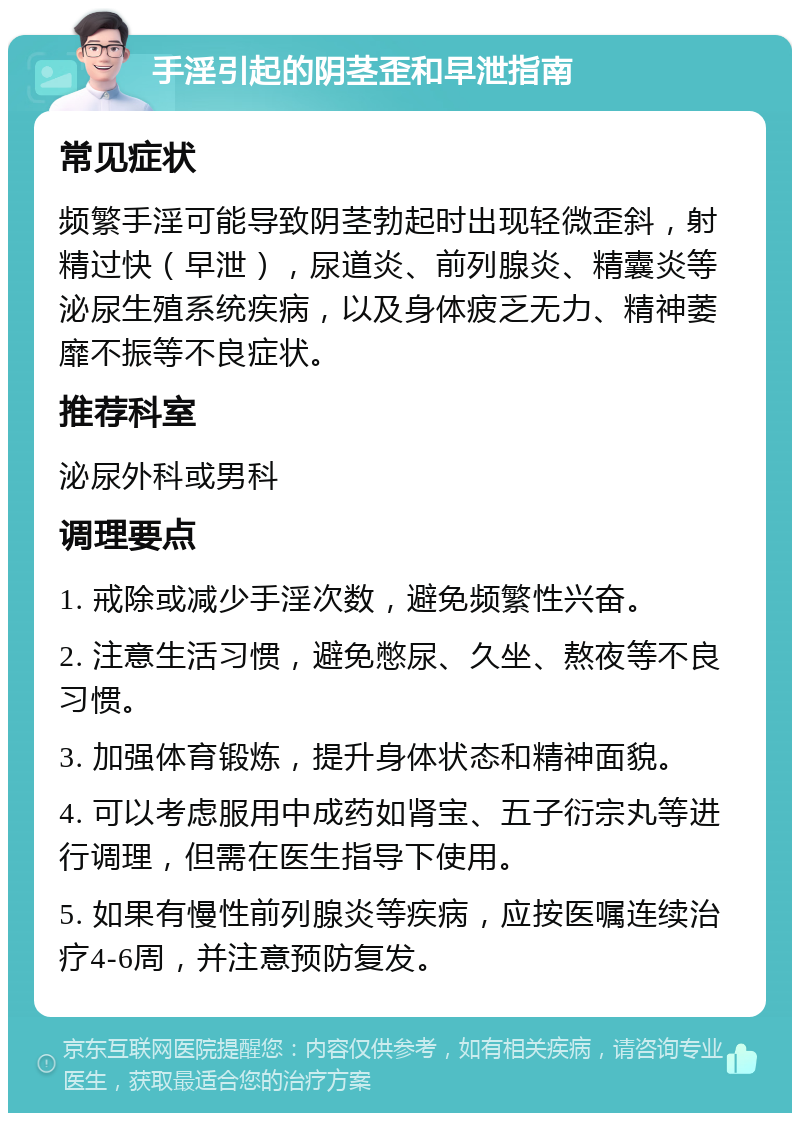 手淫引起的阴茎歪和早泄指南 常见症状 频繁手淫可能导致阴茎勃起时出现轻微歪斜，射精过快（早泄），尿道炎、前列腺炎、精囊炎等泌尿生殖系统疾病，以及身体疲乏无力、精神萎靡不振等不良症状。 推荐科室 泌尿外科或男科 调理要点 1. 戒除或减少手淫次数，避免频繁性兴奋。 2. 注意生活习惯，避免憋尿、久坐、熬夜等不良习惯。 3. 加强体育锻炼，提升身体状态和精神面貌。 4. 可以考虑服用中成药如肾宝、五子衍宗丸等进行调理，但需在医生指导下使用。 5. 如果有慢性前列腺炎等疾病，应按医嘱连续治疗4-6周，并注意预防复发。