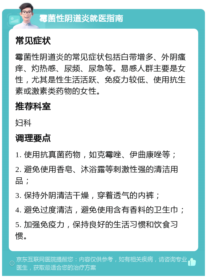 霉菌性阴道炎就医指南 常见症状 霉菌性阴道炎的常见症状包括白带增多、外阴瘙痒、灼热感、尿频、尿急等。易感人群主要是女性，尤其是性生活活跃、免疫力较低、使用抗生素或激素类药物的女性。 推荐科室 妇科 调理要点 1. 使用抗真菌药物，如克霉唑、伊曲康唑等； 2. 避免使用香皂、沐浴露等刺激性强的清洁用品； 3. 保持外阴清洁干燥，穿着透气的内裤； 4. 避免过度清洁，避免使用含有香料的卫生巾； 5. 加强免疫力，保持良好的生活习惯和饮食习惯。