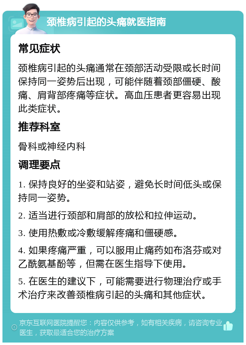 颈椎病引起的头痛就医指南 常见症状 颈椎病引起的头痛通常在颈部活动受限或长时间保持同一姿势后出现，可能伴随着颈部僵硬、酸痛、肩背部疼痛等症状。高血压患者更容易出现此类症状。 推荐科室 骨科或神经内科 调理要点 1. 保持良好的坐姿和站姿，避免长时间低头或保持同一姿势。 2. 适当进行颈部和肩部的放松和拉伸运动。 3. 使用热敷或冷敷缓解疼痛和僵硬感。 4. 如果疼痛严重，可以服用止痛药如布洛芬或对乙酰氨基酚等，但需在医生指导下使用。 5. 在医生的建议下，可能需要进行物理治疗或手术治疗来改善颈椎病引起的头痛和其他症状。