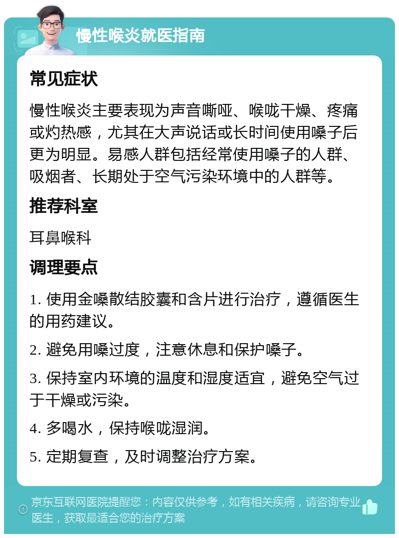 慢性喉炎就医指南 常见症状 慢性喉炎主要表现为声音嘶哑、喉咙干燥、疼痛或灼热感，尤其在大声说话或长时间使用嗓子后更为明显。易感人群包括经常使用嗓子的人群、吸烟者、长期处于空气污染环境中的人群等。 推荐科室 耳鼻喉科 调理要点 1. 使用金嗓散结胶囊和含片进行治疗，遵循医生的用药建议。 2. 避免用嗓过度，注意休息和保护嗓子。 3. 保持室内环境的温度和湿度适宜，避免空气过于干燥或污染。 4. 多喝水，保持喉咙湿润。 5. 定期复查，及时调整治疗方案。