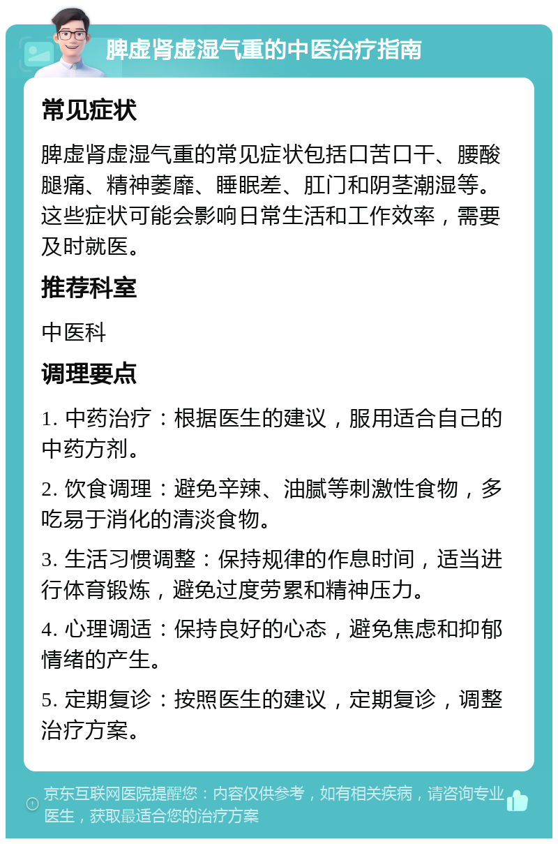 脾虚肾虚湿气重的中医治疗指南 常见症状 脾虚肾虚湿气重的常见症状包括口苦口干、腰酸腿痛、精神萎靡、睡眠差、肛门和阴茎潮湿等。这些症状可能会影响日常生活和工作效率，需要及时就医。 推荐科室 中医科 调理要点 1. 中药治疗：根据医生的建议，服用适合自己的中药方剂。 2. 饮食调理：避免辛辣、油腻等刺激性食物，多吃易于消化的清淡食物。 3. 生活习惯调整：保持规律的作息时间，适当进行体育锻炼，避免过度劳累和精神压力。 4. 心理调适：保持良好的心态，避免焦虑和抑郁情绪的产生。 5. 定期复诊：按照医生的建议，定期复诊，调整治疗方案。