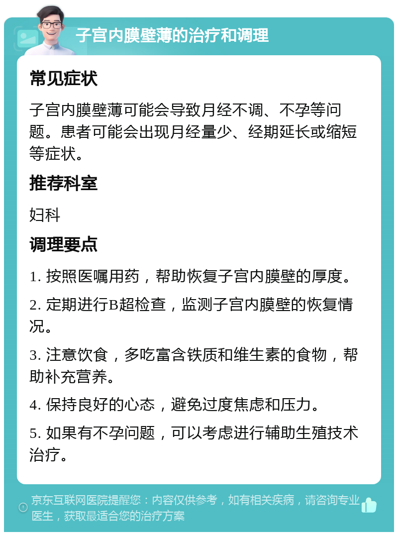 子宫内膜壁薄的治疗和调理 常见症状 子宫内膜壁薄可能会导致月经不调、不孕等问题。患者可能会出现月经量少、经期延长或缩短等症状。 推荐科室 妇科 调理要点 1. 按照医嘱用药，帮助恢复子宫内膜壁的厚度。 2. 定期进行B超检查，监测子宫内膜壁的恢复情况。 3. 注意饮食，多吃富含铁质和维生素的食物，帮助补充营养。 4. 保持良好的心态，避免过度焦虑和压力。 5. 如果有不孕问题，可以考虑进行辅助生殖技术治疗。