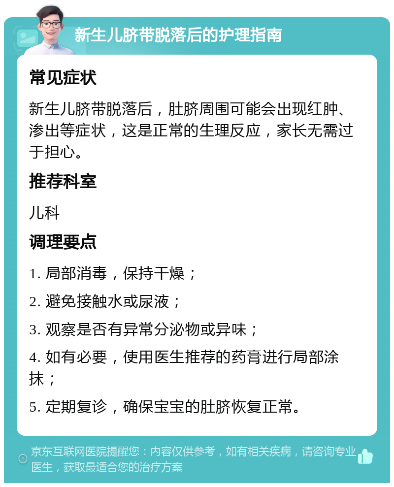 新生儿脐带脱落后的护理指南 常见症状 新生儿脐带脱落后，肚脐周围可能会出现红肿、渗出等症状，这是正常的生理反应，家长无需过于担心。 推荐科室 儿科 调理要点 1. 局部消毒，保持干燥； 2. 避免接触水或尿液； 3. 观察是否有异常分泌物或异味； 4. 如有必要，使用医生推荐的药膏进行局部涂抹； 5. 定期复诊，确保宝宝的肚脐恢复正常。