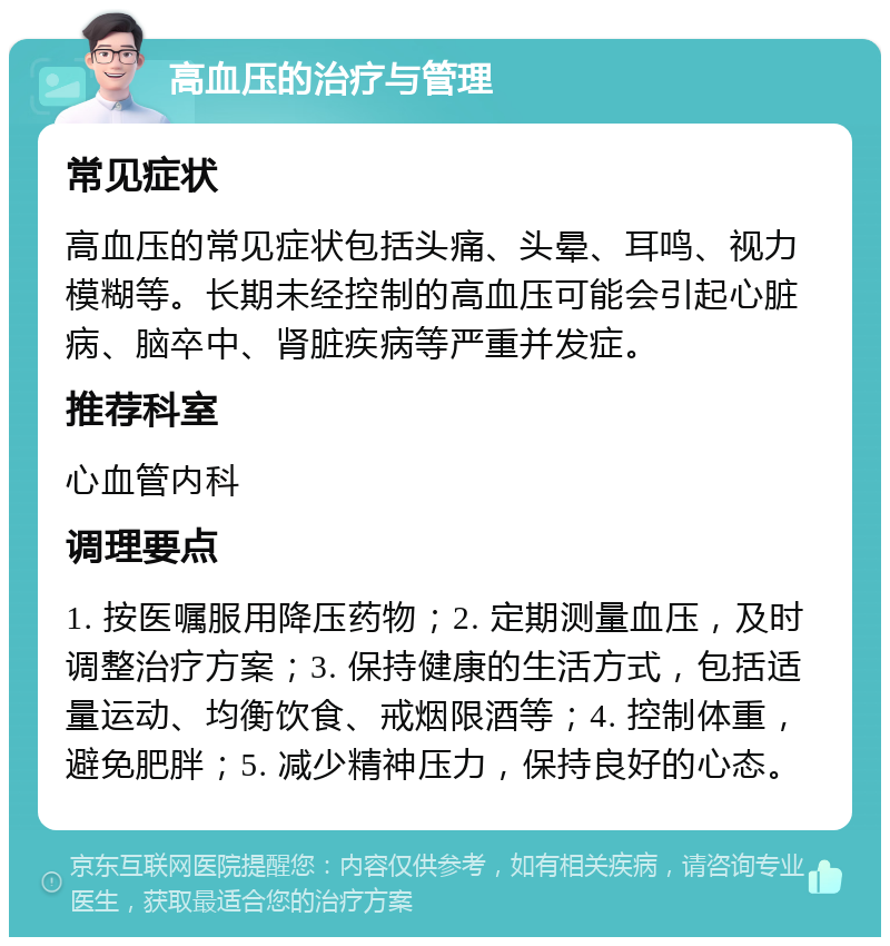 高血压的治疗与管理 常见症状 高血压的常见症状包括头痛、头晕、耳鸣、视力模糊等。长期未经控制的高血压可能会引起心脏病、脑卒中、肾脏疾病等严重并发症。 推荐科室 心血管内科 调理要点 1. 按医嘱服用降压药物；2. 定期测量血压，及时调整治疗方案；3. 保持健康的生活方式，包括适量运动、均衡饮食、戒烟限酒等；4. 控制体重，避免肥胖；5. 减少精神压力，保持良好的心态。