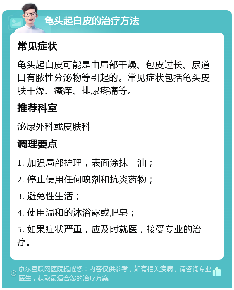 龟头起白皮的治疗方法 常见症状 龟头起白皮可能是由局部干燥、包皮过长、尿道口有脓性分泌物等引起的。常见症状包括龟头皮肤干燥、瘙痒、排尿疼痛等。 推荐科室 泌尿外科或皮肤科 调理要点 1. 加强局部护理，表面涂抹甘油； 2. 停止使用任何喷剂和抗炎药物； 3. 避免性生活； 4. 使用温和的沐浴露或肥皂； 5. 如果症状严重，应及时就医，接受专业的治疗。