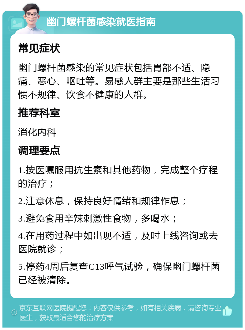 幽门螺杆菌感染就医指南 常见症状 幽门螺杆菌感染的常见症状包括胃部不适、隐痛、恶心、呕吐等。易感人群主要是那些生活习惯不规律、饮食不健康的人群。 推荐科室 消化内科 调理要点 1.按医嘱服用抗生素和其他药物，完成整个疗程的治疗； 2.注意休息，保持良好情绪和规律作息； 3.避免食用辛辣刺激性食物，多喝水； 4.在用药过程中如出现不适，及时上线咨询或去医院就诊； 5.停药4周后复查C13呼气试验，确保幽门螺杆菌已经被清除。