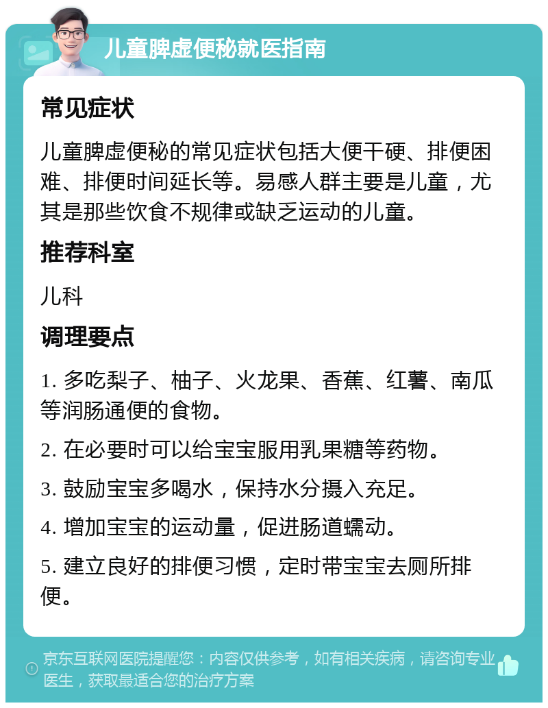 儿童脾虚便秘就医指南 常见症状 儿童脾虚便秘的常见症状包括大便干硬、排便困难、排便时间延长等。易感人群主要是儿童，尤其是那些饮食不规律或缺乏运动的儿童。 推荐科室 儿科 调理要点 1. 多吃梨子、柚子、火龙果、香蕉、红薯、南瓜等润肠通便的食物。 2. 在必要时可以给宝宝服用乳果糖等药物。 3. 鼓励宝宝多喝水，保持水分摄入充足。 4. 增加宝宝的运动量，促进肠道蠕动。 5. 建立良好的排便习惯，定时带宝宝去厕所排便。