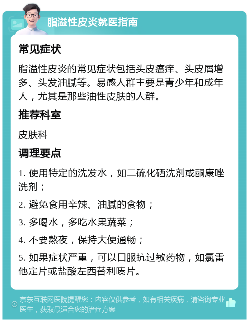 脂溢性皮炎就医指南 常见症状 脂溢性皮炎的常见症状包括头皮瘙痒、头皮屑增多、头发油腻等。易感人群主要是青少年和成年人，尤其是那些油性皮肤的人群。 推荐科室 皮肤科 调理要点 1. 使用特定的洗发水，如二硫化硒洗剂或酮康唑洗剂； 2. 避免食用辛辣、油腻的食物； 3. 多喝水，多吃水果蔬菜； 4. 不要熬夜，保持大便通畅； 5. 如果症状严重，可以口服抗过敏药物，如氯雷他定片或盐酸左西替利嗪片。