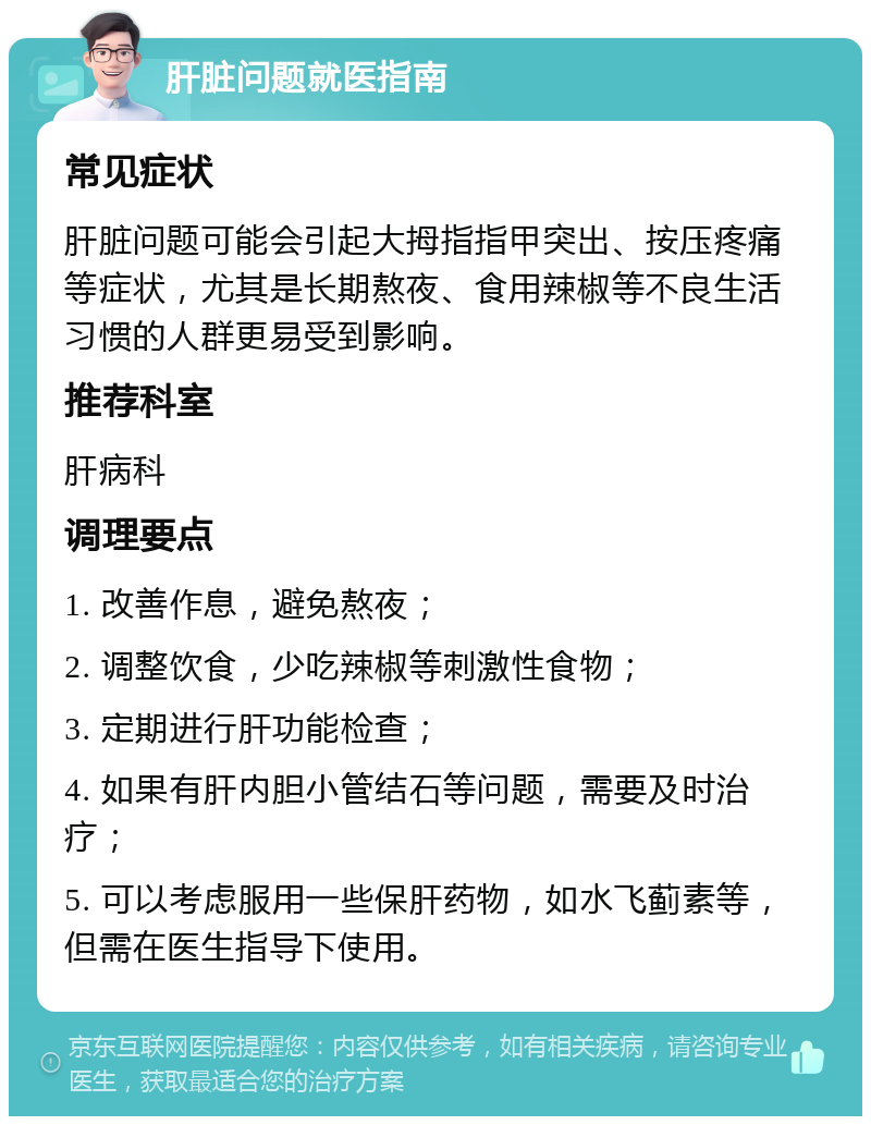 肝脏问题就医指南 常见症状 肝脏问题可能会引起大拇指指甲突出、按压疼痛等症状，尤其是长期熬夜、食用辣椒等不良生活习惯的人群更易受到影响。 推荐科室 肝病科 调理要点 1. 改善作息，避免熬夜； 2. 调整饮食，少吃辣椒等刺激性食物； 3. 定期进行肝功能检查； 4. 如果有肝内胆小管结石等问题，需要及时治疗； 5. 可以考虑服用一些保肝药物，如水飞蓟素等，但需在医生指导下使用。