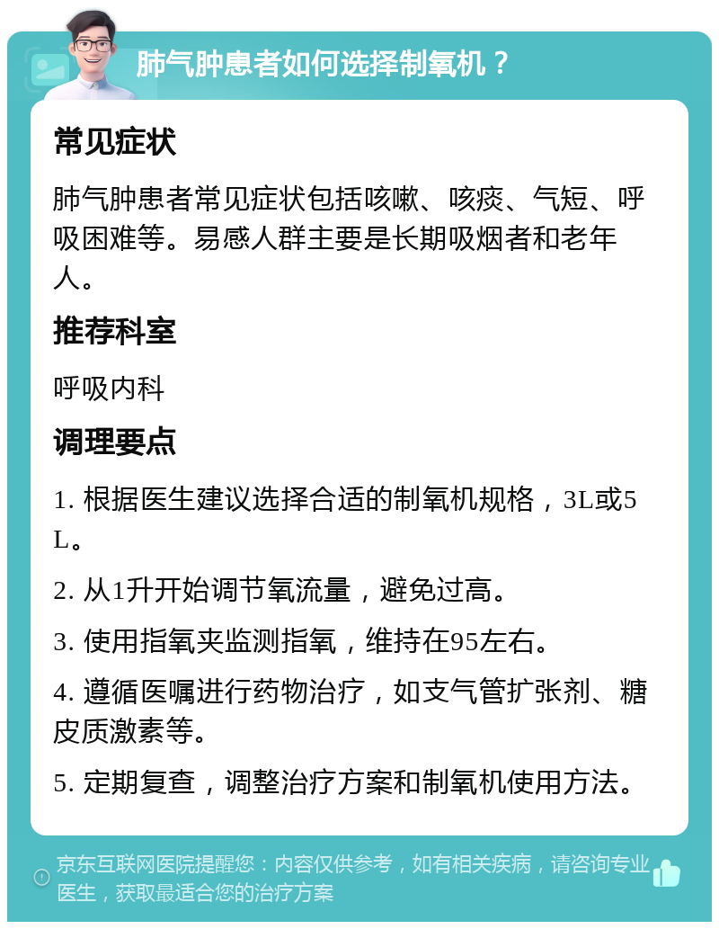 肺气肿患者如何选择制氧机？ 常见症状 肺气肿患者常见症状包括咳嗽、咳痰、气短、呼吸困难等。易感人群主要是长期吸烟者和老年人。 推荐科室 呼吸内科 调理要点 1. 根据医生建议选择合适的制氧机规格，3L或5L。 2. 从1升开始调节氧流量，避免过高。 3. 使用指氧夹监测指氧，维持在95左右。 4. 遵循医嘱进行药物治疗，如支气管扩张剂、糖皮质激素等。 5. 定期复查，调整治疗方案和制氧机使用方法。