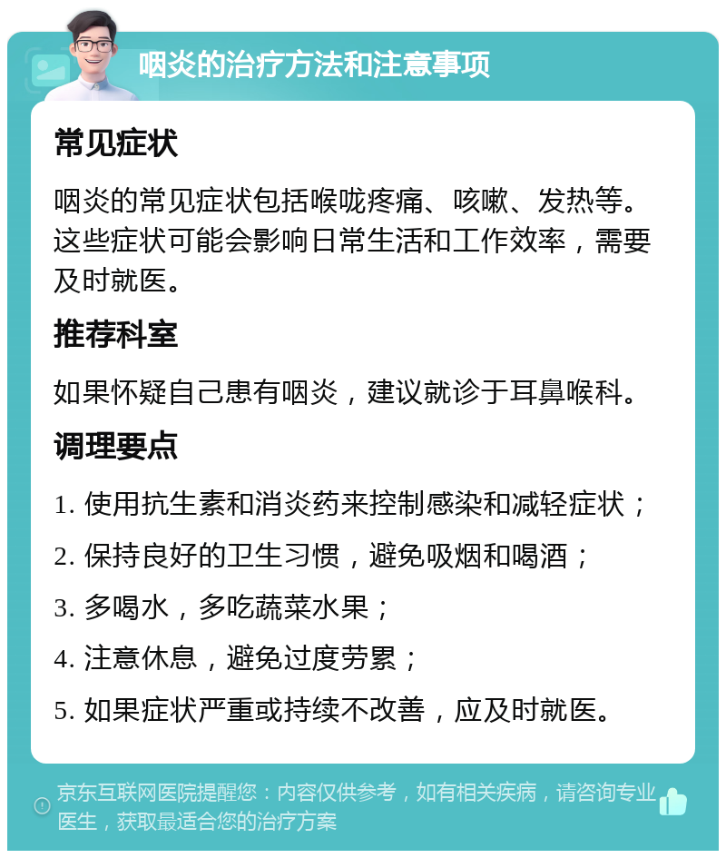 咽炎的治疗方法和注意事项 常见症状 咽炎的常见症状包括喉咙疼痛、咳嗽、发热等。这些症状可能会影响日常生活和工作效率，需要及时就医。 推荐科室 如果怀疑自己患有咽炎，建议就诊于耳鼻喉科。 调理要点 1. 使用抗生素和消炎药来控制感染和减轻症状； 2. 保持良好的卫生习惯，避免吸烟和喝酒； 3. 多喝水，多吃蔬菜水果； 4. 注意休息，避免过度劳累； 5. 如果症状严重或持续不改善，应及时就医。