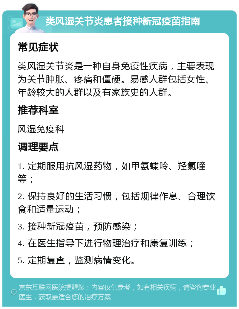 类风湿关节炎患者接种新冠疫苗指南 常见症状 类风湿关节炎是一种自身免疫性疾病，主要表现为关节肿胀、疼痛和僵硬。易感人群包括女性、年龄较大的人群以及有家族史的人群。 推荐科室 风湿免疫科 调理要点 1. 定期服用抗风湿药物，如甲氨蝶呤、羟氯喹等； 2. 保持良好的生活习惯，包括规律作息、合理饮食和适量运动； 3. 接种新冠疫苗，预防感染； 4. 在医生指导下进行物理治疗和康复训练； 5. 定期复查，监测病情变化。