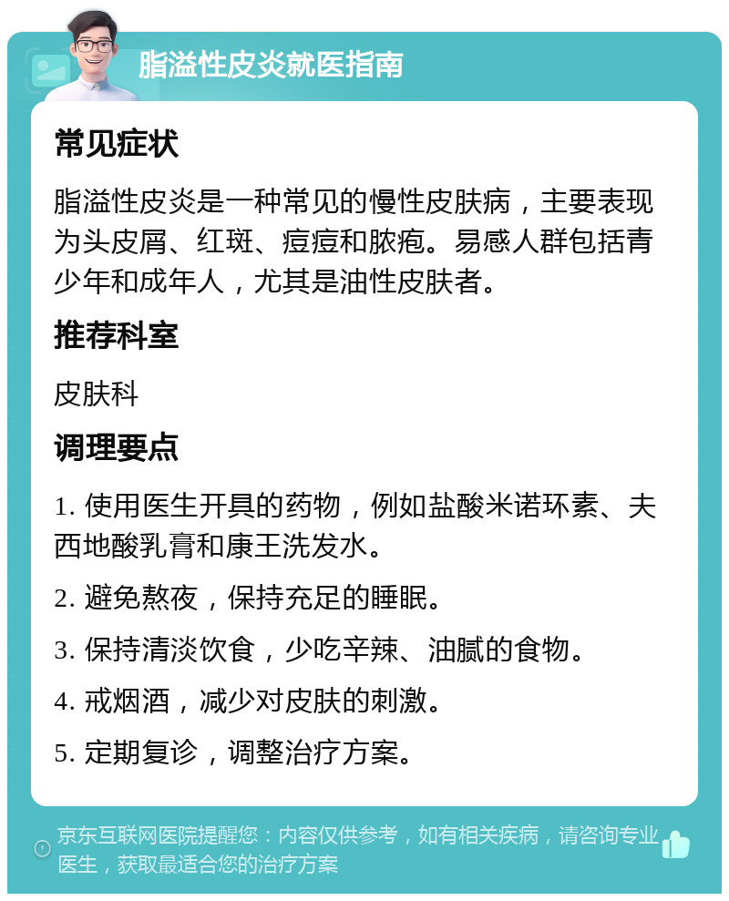 脂溢性皮炎就医指南 常见症状 脂溢性皮炎是一种常见的慢性皮肤病，主要表现为头皮屑、红斑、痘痘和脓疱。易感人群包括青少年和成年人，尤其是油性皮肤者。 推荐科室 皮肤科 调理要点 1. 使用医生开具的药物，例如盐酸米诺环素、夫西地酸乳膏和康王洗发水。 2. 避免熬夜，保持充足的睡眠。 3. 保持清淡饮食，少吃辛辣、油腻的食物。 4. 戒烟酒，减少对皮肤的刺激。 5. 定期复诊，调整治疗方案。