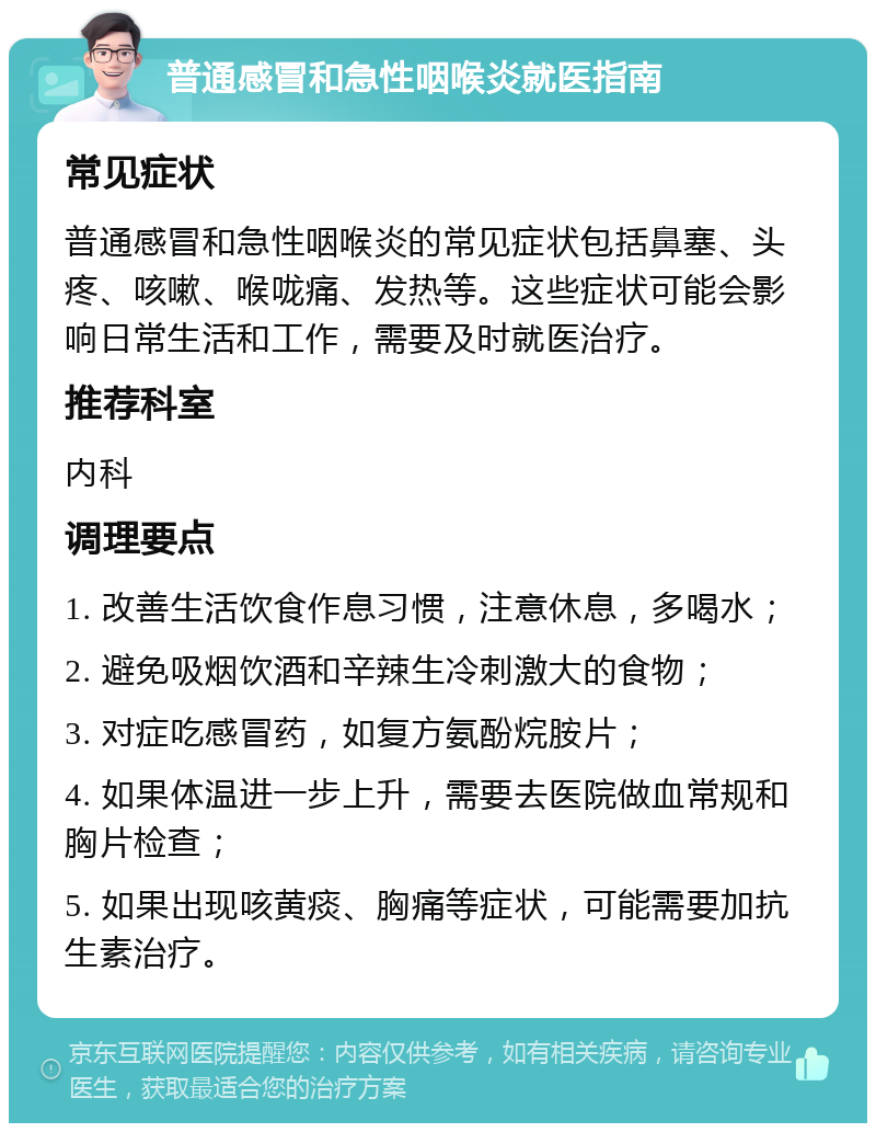 普通感冒和急性咽喉炎就医指南 常见症状 普通感冒和急性咽喉炎的常见症状包括鼻塞、头疼、咳嗽、喉咙痛、发热等。这些症状可能会影响日常生活和工作，需要及时就医治疗。 推荐科室 内科 调理要点 1. 改善生活饮食作息习惯，注意休息，多喝水； 2. 避免吸烟饮酒和辛辣生冷刺激大的食物； 3. 对症吃感冒药，如复方氨酚烷胺片； 4. 如果体温进一步上升，需要去医院做血常规和胸片检查； 5. 如果出现咳黄痰、胸痛等症状，可能需要加抗生素治疗。