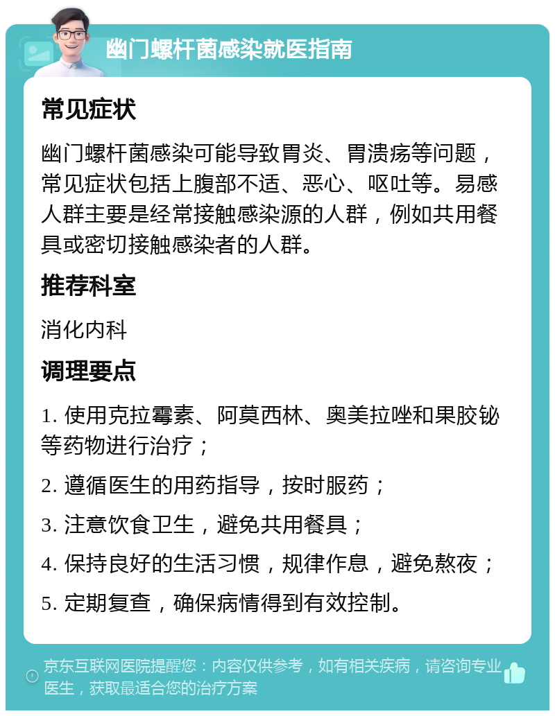 幽门螺杆菌感染就医指南 常见症状 幽门螺杆菌感染可能导致胃炎、胃溃疡等问题，常见症状包括上腹部不适、恶心、呕吐等。易感人群主要是经常接触感染源的人群，例如共用餐具或密切接触感染者的人群。 推荐科室 消化内科 调理要点 1. 使用克拉霉素、阿莫西林、奥美拉唑和果胶铋等药物进行治疗； 2. 遵循医生的用药指导，按时服药； 3. 注意饮食卫生，避免共用餐具； 4. 保持良好的生活习惯，规律作息，避免熬夜； 5. 定期复查，确保病情得到有效控制。