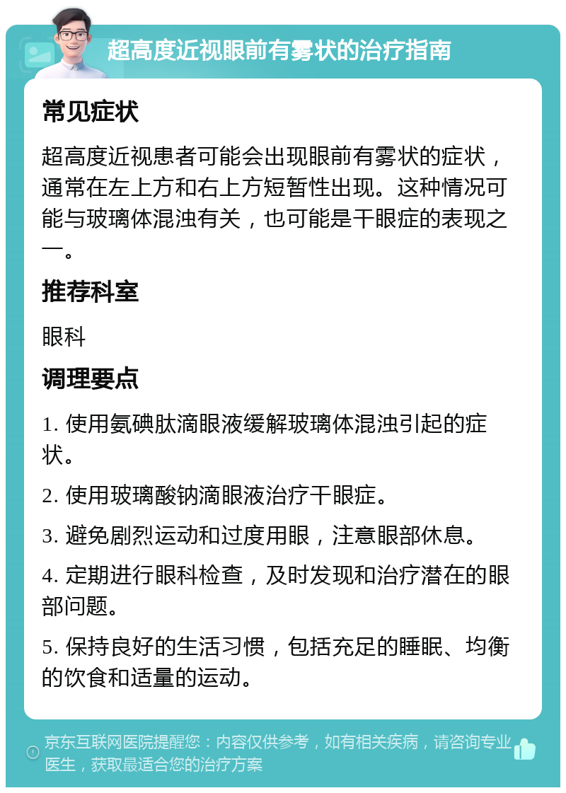 超高度近视眼前有雾状的治疗指南 常见症状 超高度近视患者可能会出现眼前有雾状的症状，通常在左上方和右上方短暂性出现。这种情况可能与玻璃体混浊有关，也可能是干眼症的表现之一。 推荐科室 眼科 调理要点 1. 使用氨碘肽滴眼液缓解玻璃体混浊引起的症状。 2. 使用玻璃酸钠滴眼液治疗干眼症。 3. 避免剧烈运动和过度用眼，注意眼部休息。 4. 定期进行眼科检查，及时发现和治疗潜在的眼部问题。 5. 保持良好的生活习惯，包括充足的睡眠、均衡的饮食和适量的运动。