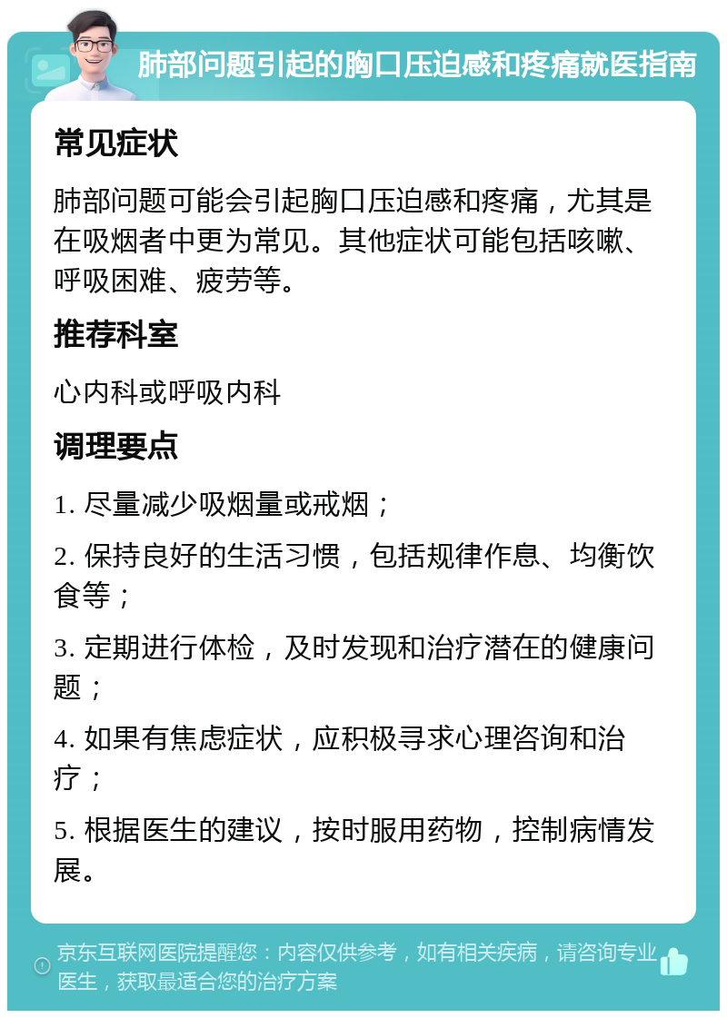 肺部问题引起的胸口压迫感和疼痛就医指南 常见症状 肺部问题可能会引起胸口压迫感和疼痛，尤其是在吸烟者中更为常见。其他症状可能包括咳嗽、呼吸困难、疲劳等。 推荐科室 心内科或呼吸内科 调理要点 1. 尽量减少吸烟量或戒烟； 2. 保持良好的生活习惯，包括规律作息、均衡饮食等； 3. 定期进行体检，及时发现和治疗潜在的健康问题； 4. 如果有焦虑症状，应积极寻求心理咨询和治疗； 5. 根据医生的建议，按时服用药物，控制病情发展。