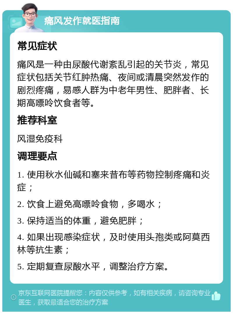 痛风发作就医指南 常见症状 痛风是一种由尿酸代谢紊乱引起的关节炎，常见症状包括关节红肿热痛、夜间或清晨突然发作的剧烈疼痛，易感人群为中老年男性、肥胖者、长期高嘌呤饮食者等。 推荐科室 风湿免疫科 调理要点 1. 使用秋水仙碱和塞来昔布等药物控制疼痛和炎症； 2. 饮食上避免高嘌呤食物，多喝水； 3. 保持适当的体重，避免肥胖； 4. 如果出现感染症状，及时使用头孢类或阿莫西林等抗生素； 5. 定期复查尿酸水平，调整治疗方案。