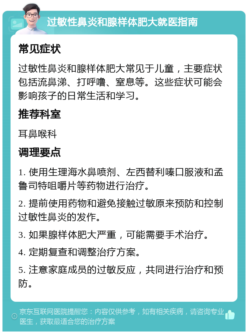 过敏性鼻炎和腺样体肥大就医指南 常见症状 过敏性鼻炎和腺样体肥大常见于儿童，主要症状包括流鼻涕、打呼噜、窒息等。这些症状可能会影响孩子的日常生活和学习。 推荐科室 耳鼻喉科 调理要点 1. 使用生理海水鼻喷剂、左西替利嗪口服液和孟鲁司特咀嚼片等药物进行治疗。 2. 提前使用药物和避免接触过敏原来预防和控制过敏性鼻炎的发作。 3. 如果腺样体肥大严重，可能需要手术治疗。 4. 定期复查和调整治疗方案。 5. 注意家庭成员的过敏反应，共同进行治疗和预防。