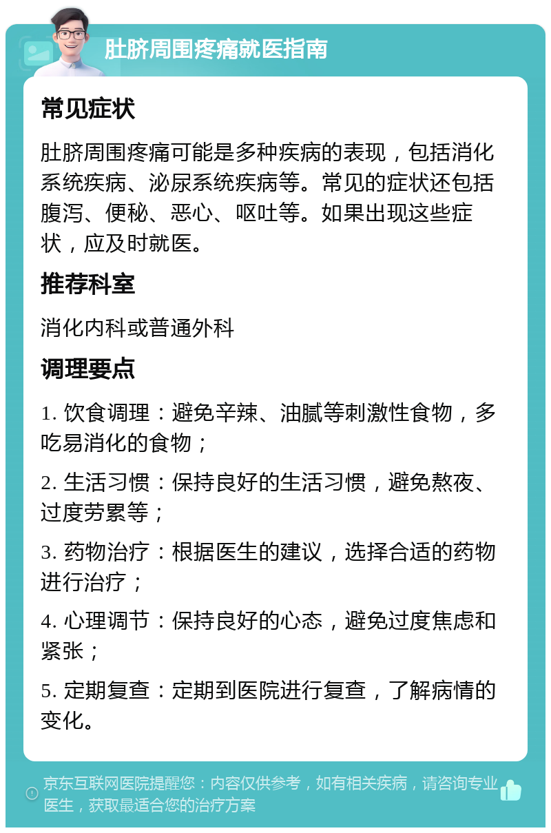 肚脐周围疼痛就医指南 常见症状 肚脐周围疼痛可能是多种疾病的表现，包括消化系统疾病、泌尿系统疾病等。常见的症状还包括腹泻、便秘、恶心、呕吐等。如果出现这些症状，应及时就医。 推荐科室 消化内科或普通外科 调理要点 1. 饮食调理：避免辛辣、油腻等刺激性食物，多吃易消化的食物； 2. 生活习惯：保持良好的生活习惯，避免熬夜、过度劳累等； 3. 药物治疗：根据医生的建议，选择合适的药物进行治疗； 4. 心理调节：保持良好的心态，避免过度焦虑和紧张； 5. 定期复查：定期到医院进行复查，了解病情的变化。