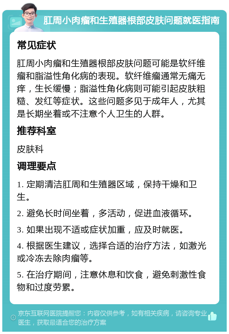 肛周小肉瘤和生殖器根部皮肤问题就医指南 常见症状 肛周小肉瘤和生殖器根部皮肤问题可能是软纤维瘤和脂溢性角化病的表现。软纤维瘤通常无痛无痒，生长缓慢；脂溢性角化病则可能引起皮肤粗糙、发红等症状。这些问题多见于成年人，尤其是长期坐着或不注意个人卫生的人群。 推荐科室 皮肤科 调理要点 1. 定期清洁肛周和生殖器区域，保持干燥和卫生。 2. 避免长时间坐着，多活动，促进血液循环。 3. 如果出现不适或症状加重，应及时就医。 4. 根据医生建议，选择合适的治疗方法，如激光或冷冻去除肉瘤等。 5. 在治疗期间，注意休息和饮食，避免刺激性食物和过度劳累。