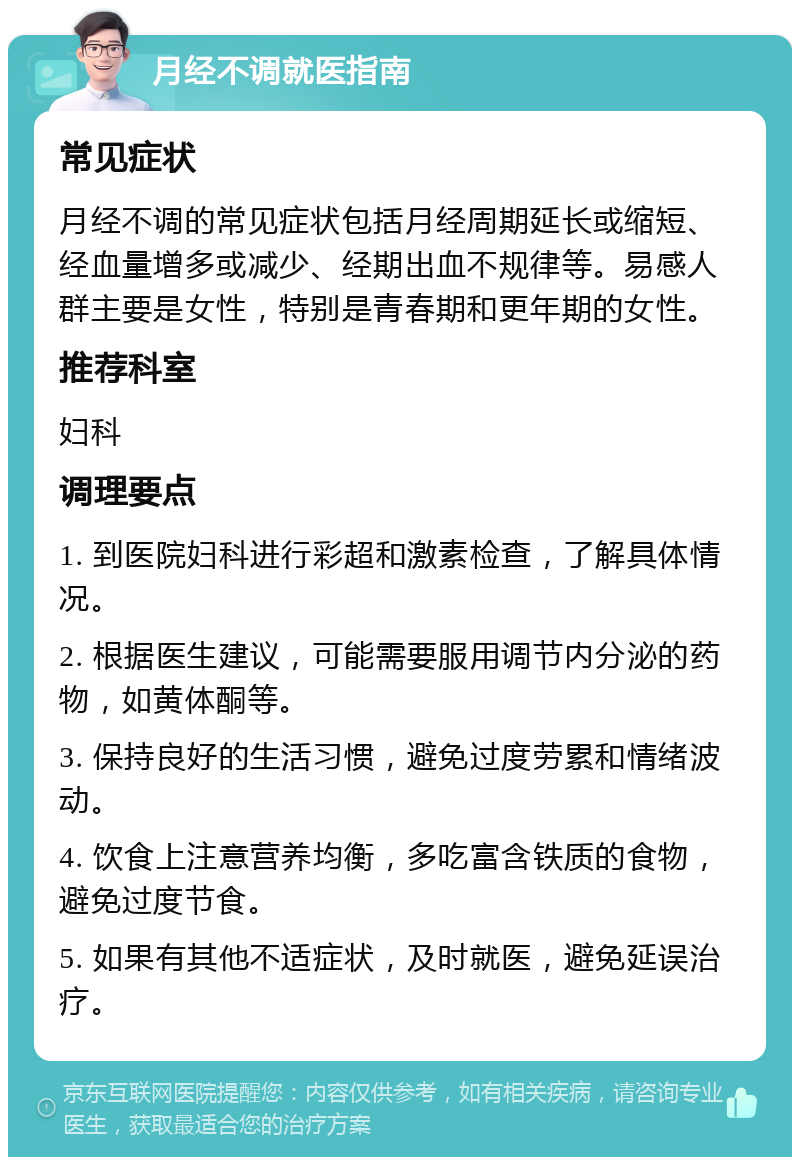 月经不调就医指南 常见症状 月经不调的常见症状包括月经周期延长或缩短、经血量增多或减少、经期出血不规律等。易感人群主要是女性，特别是青春期和更年期的女性。 推荐科室 妇科 调理要点 1. 到医院妇科进行彩超和激素检查，了解具体情况。 2. 根据医生建议，可能需要服用调节内分泌的药物，如黄体酮等。 3. 保持良好的生活习惯，避免过度劳累和情绪波动。 4. 饮食上注意营养均衡，多吃富含铁质的食物，避免过度节食。 5. 如果有其他不适症状，及时就医，避免延误治疗。