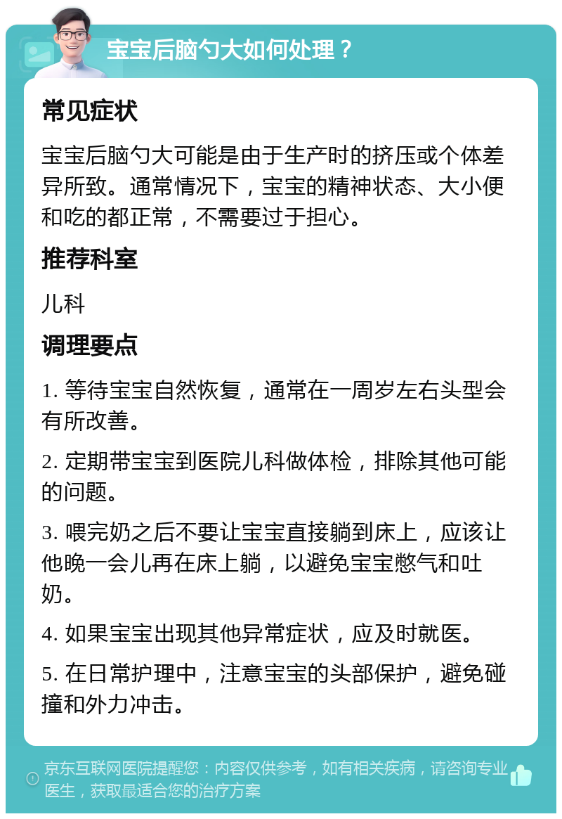 宝宝后脑勺大如何处理？ 常见症状 宝宝后脑勺大可能是由于生产时的挤压或个体差异所致。通常情况下，宝宝的精神状态、大小便和吃的都正常，不需要过于担心。 推荐科室 儿科 调理要点 1. 等待宝宝自然恢复，通常在一周岁左右头型会有所改善。 2. 定期带宝宝到医院儿科做体检，排除其他可能的问题。 3. 喂完奶之后不要让宝宝直接躺到床上，应该让他晚一会儿再在床上躺，以避免宝宝憋气和吐奶。 4. 如果宝宝出现其他异常症状，应及时就医。 5. 在日常护理中，注意宝宝的头部保护，避免碰撞和外力冲击。