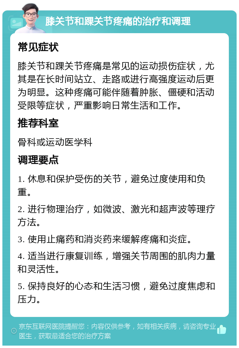 膝关节和踝关节疼痛的治疗和调理 常见症状 膝关节和踝关节疼痛是常见的运动损伤症状，尤其是在长时间站立、走路或进行高强度运动后更为明显。这种疼痛可能伴随着肿胀、僵硬和活动受限等症状，严重影响日常生活和工作。 推荐科室 骨科或运动医学科 调理要点 1. 休息和保护受伤的关节，避免过度使用和负重。 2. 进行物理治疗，如微波、激光和超声波等理疗方法。 3. 使用止痛药和消炎药来缓解疼痛和炎症。 4. 适当进行康复训练，增强关节周围的肌肉力量和灵活性。 5. 保持良好的心态和生活习惯，避免过度焦虑和压力。